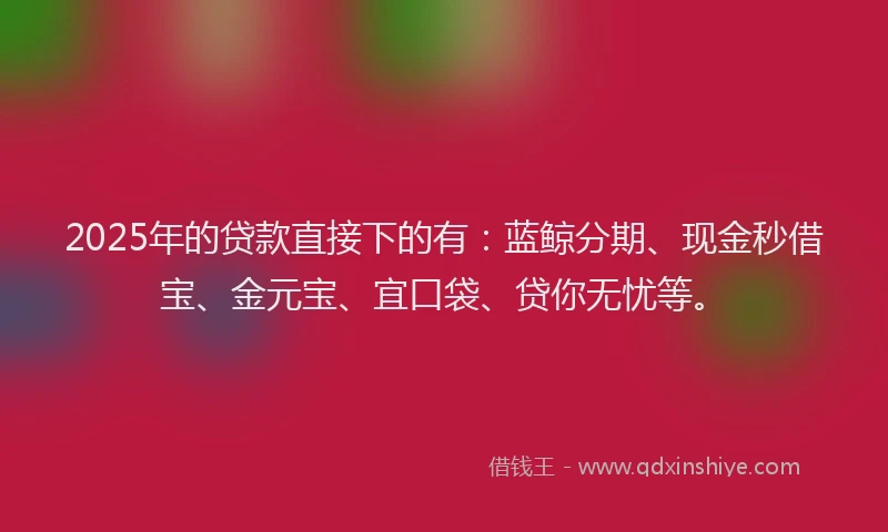 2025年的贷款直接下的有：蓝鲸分期、现金秒借宝、金元宝、宜口袋、贷你无忧等。