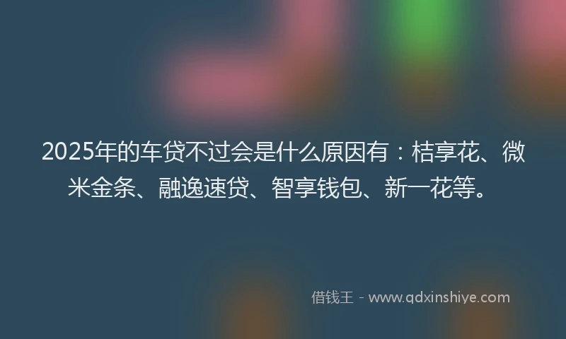 2025年的车贷不过会是什么原因有:桔享花、微米金条、融逸速贷、智享钱包、新一花等。