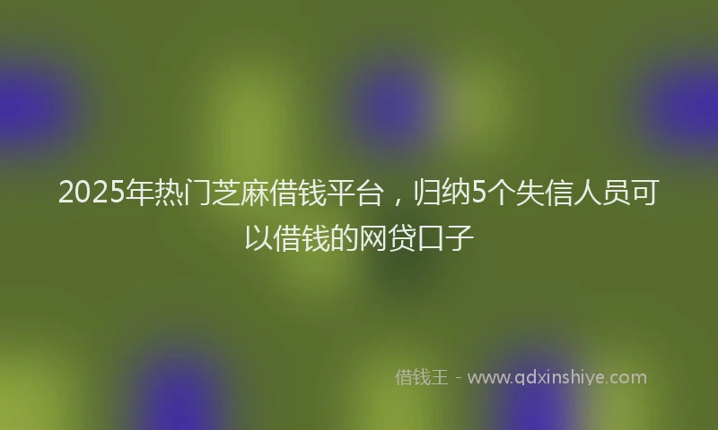 2025年热门芝麻借钱平台，归纳5个失信人员可以借钱的网贷口子