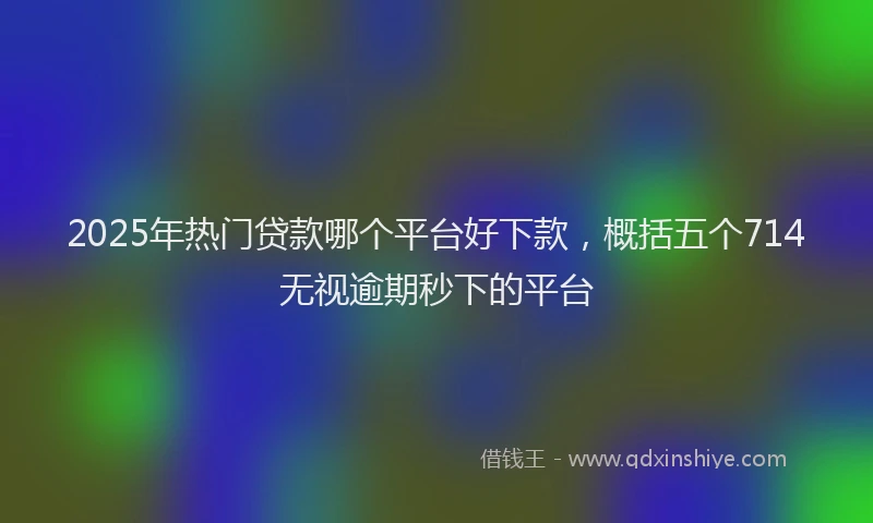 2025年热门贷款哪个平台好下款，概括五个714无视逾期秒下的平台