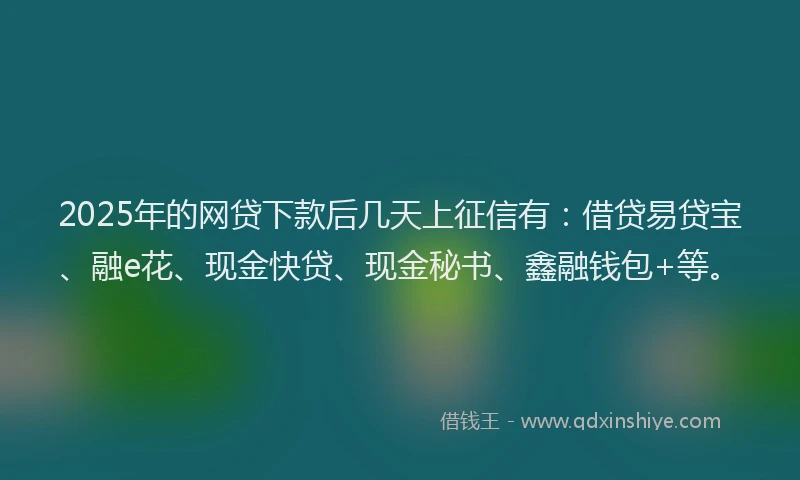 2025年的网贷下款后几天上征信有：借贷易贷宝、融e花、现金快贷、现金秘书、鑫融钱包+等。