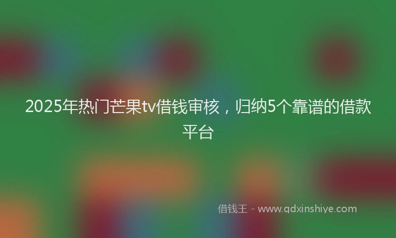 2025年热门芒果tv借钱审核，归纳5个靠谱的借款平台