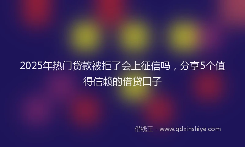 2025年热门贷款被拒了会上征信吗，分享5个值得信赖的借贷口子