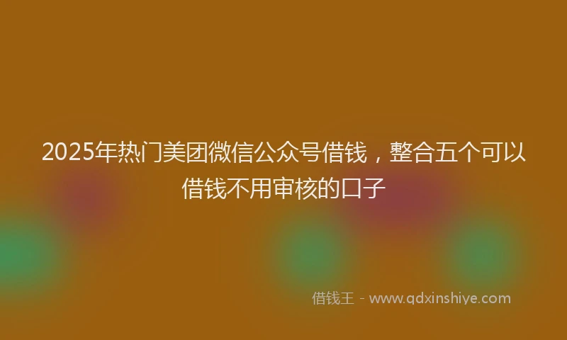2025年热门美团微信公众号借钱，整合五个可以借钱不用审核的口子