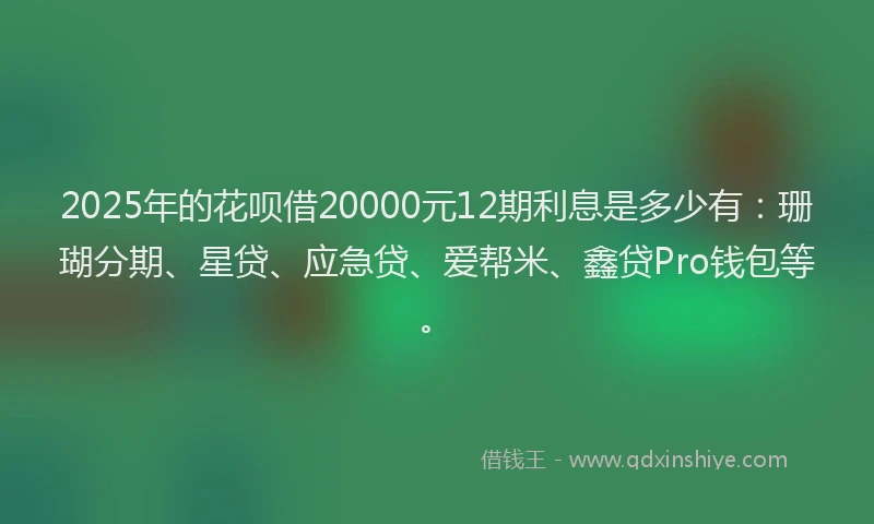 2025年的花呗借20000元12期利息是多少有：珊瑚分期、星贷、应急贷、爱帮米、鑫贷Pro钱包等。