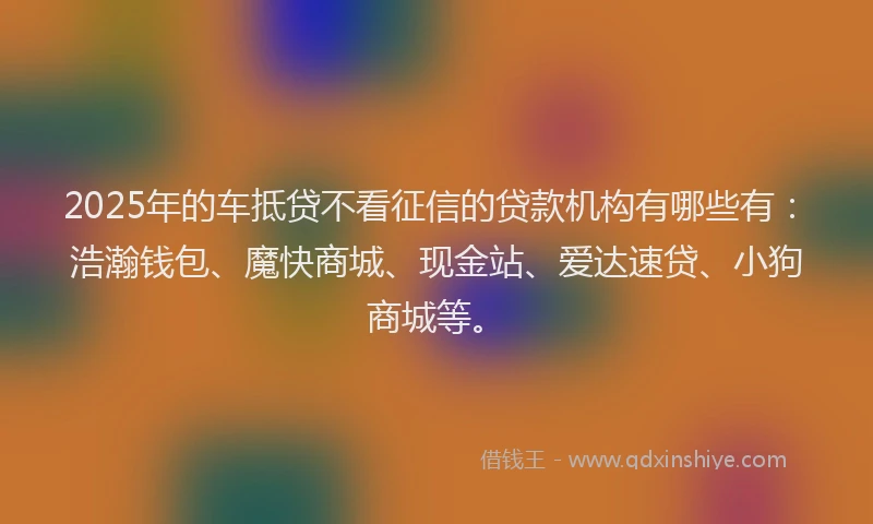 2025年的车抵贷不看征信的贷款机构有哪些有：浩瀚钱包、魔快商城、现金站、爱达速贷、小狗商城等。