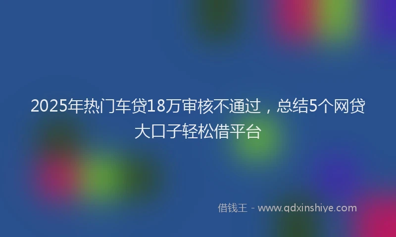 2025年热门车贷18万审核不通过，总结5个网贷大口子轻松借平台