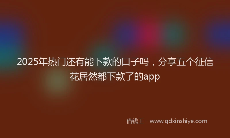 2025年热门还有能下款的口子吗，分享五个征信花居然都下款了的app