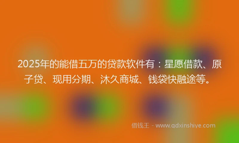 2025年的能借五万的贷款软件有：星愿借款、原子贷、现用分期、沐久商城、钱袋快融途等。
