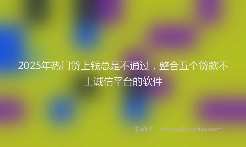 2025年热门贷上钱总是不通过，整合五个贷款不上诚信平台的软件