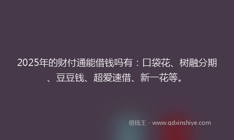 2025年的财付通能借钱吗有：口袋花、树融分期、豆豆钱、超爱速借、新一花等。