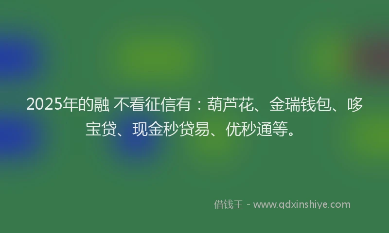 2025年的融 不看征信有：葫芦花、金瑞钱包、哆宝贷、现金秒贷易、优秒通等。
