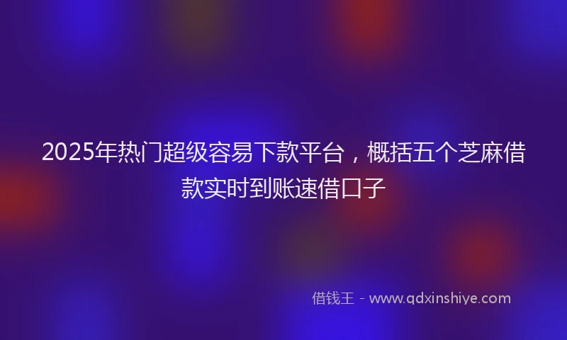 2025年热门超级容易下款平台，概括五个芝麻借款实时到账速借口子