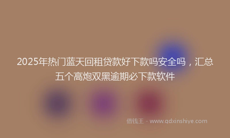 2025年热门蓝天回租贷款好下款吗安全吗，汇总五个高炮双黑逾期必下款软件