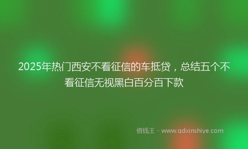 2025年热门西安不看征信的车抵贷，总结五个不看征信无视黑白百分百下款