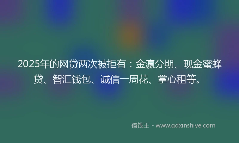 2025年的网贷两次被拒有：金瀛分期、现金蜜蜂贷、智汇钱包、诚信一周花、掌心租等。