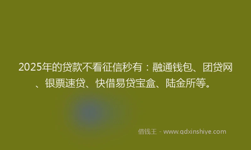 2025年的贷款不看征信秒有：融通钱包、团贷网、银票速贷、快借易贷宝盒、陆金所等。