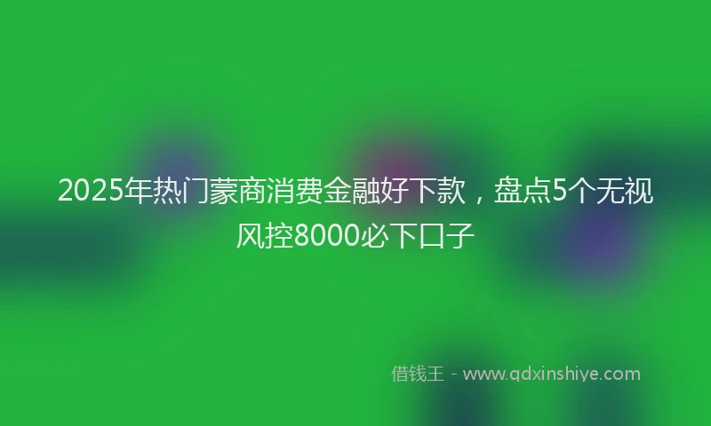 2025年热门蒙商消费金融好下款，盘点5个无视风控8000必下口子