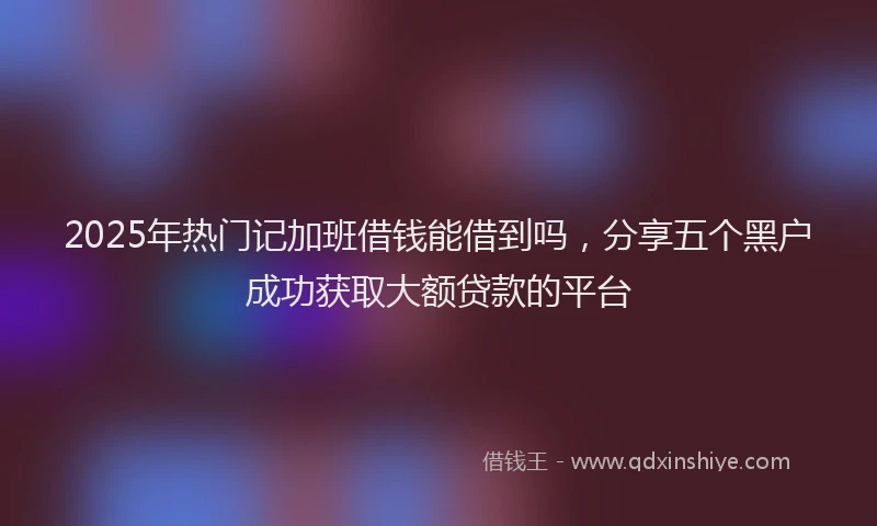 2025年热门记加班借钱能借到吗，分享五个黑户成功获取大额贷款的平台