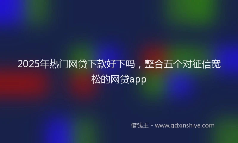 2025年热门网贷下款好下吗，整合五个对征信宽松的网贷app
