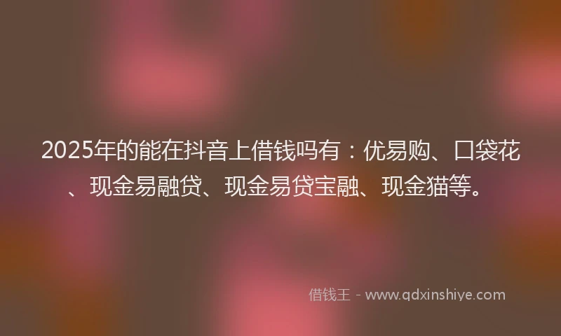 2025年的能在抖音上借钱吗有：优易购、口袋花、现金易融贷、现金易贷宝融、现金猫等。