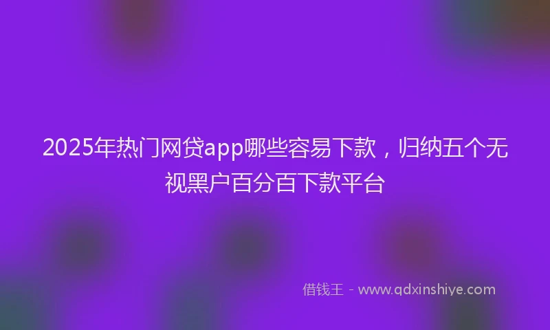 2025年热门网贷app哪些容易下款，归纳五个无视黑户百分百下款平台