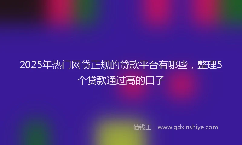 2025年热门网贷正规的贷款平台有哪些，整理5个贷款通过高的口子