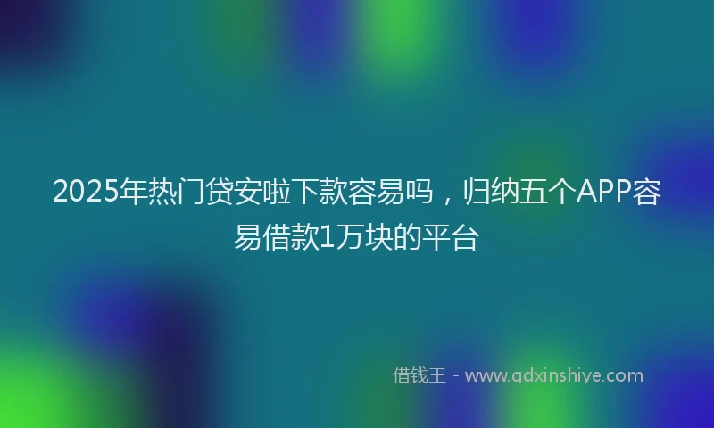 2025年热门贷安啦下款容易吗，归纳五个APP容易借款1万块的平台