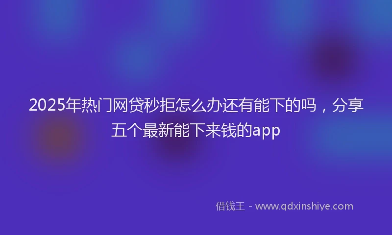 2025年热门网贷秒拒怎么办还有能下的吗，分享五个最新能下来钱的app