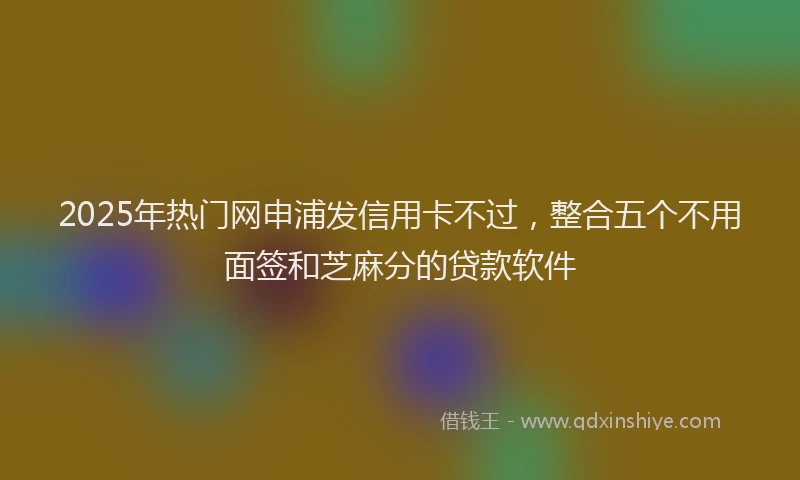 2025年热门网申浦发信用卡不过，整合五个不用面签和芝麻分的贷款软件