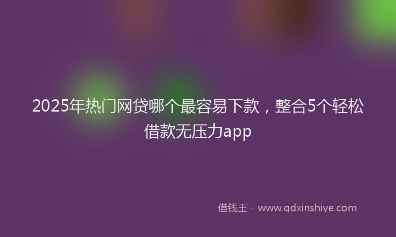 2025年热门网贷哪个最容易下款，整合5个轻松借款无压力app