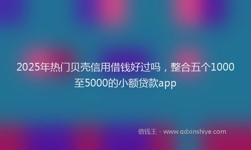 2025年热门贝壳信用借钱好过吗，整合五个1000至5000的小额贷款app