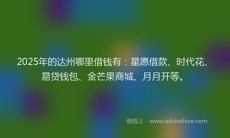 2025年的达州哪里借钱有：星愿借款、时代花、易贷钱包、金芒果商城、月月开等。