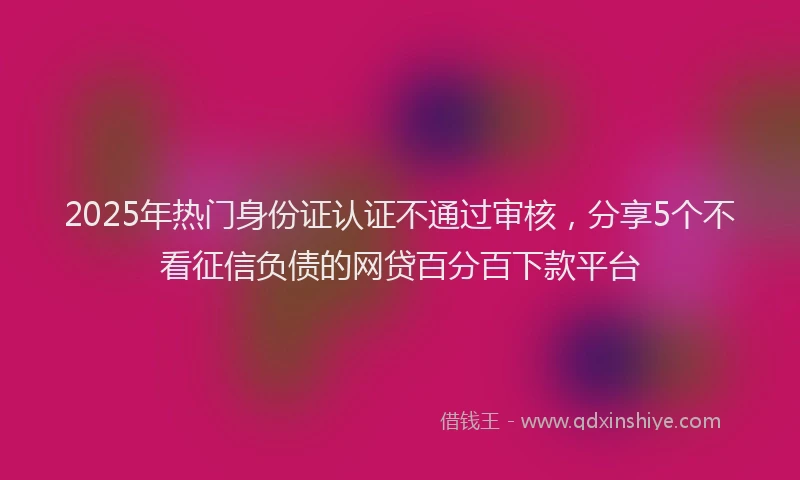 2025年热门身份证认证不通过审核，分享5个不看征信负债的网贷百分百下款平台