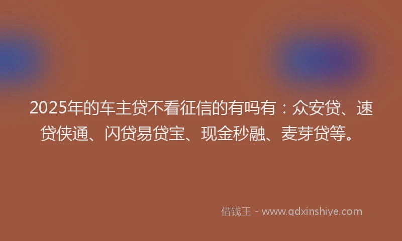 2025年的车主贷不看征信的有吗有：众安贷、速贷侠通、闪贷易贷宝、现金秒融、麦芽贷等。