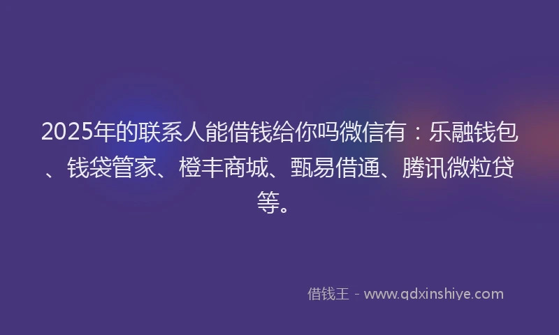 2025年的联系人能借钱给你吗微信有：乐融钱包、钱袋管家、橙丰商城、甄易借通、腾讯微粒贷等。