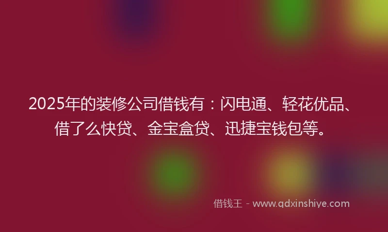 2025年的装修公司借钱有：闪电通、轻花优品、借了么快贷、金宝盒贷、迅捷宝钱包等。