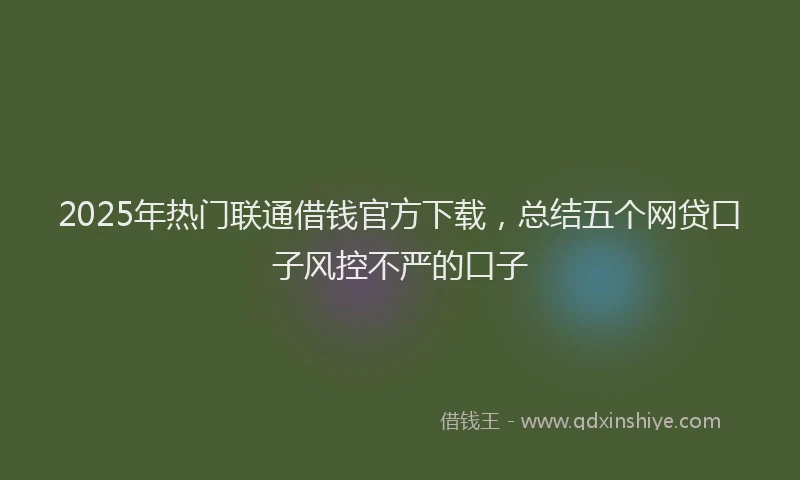 2025年热门联通借钱官方下载，总结五个网贷口子风控不严的口子