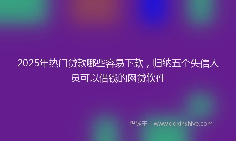 2025年热门贷款哪些容易下款，归纳五个失信人员可以借钱的网贷软件