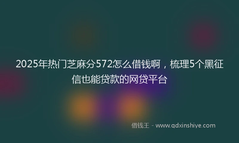 2025年热门芝麻分572怎么借钱啊，梳理5个黑征信也能贷款的网贷平台