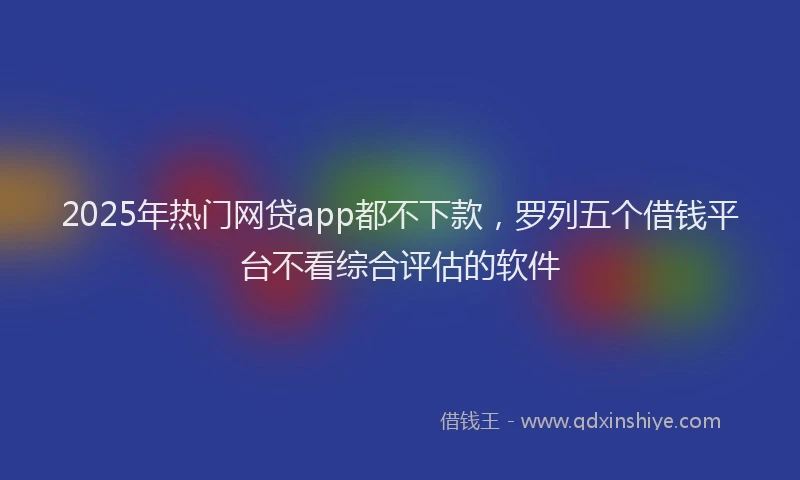 2025年热门网贷app都不下款，罗列五个借钱平台不看综合评估的软件