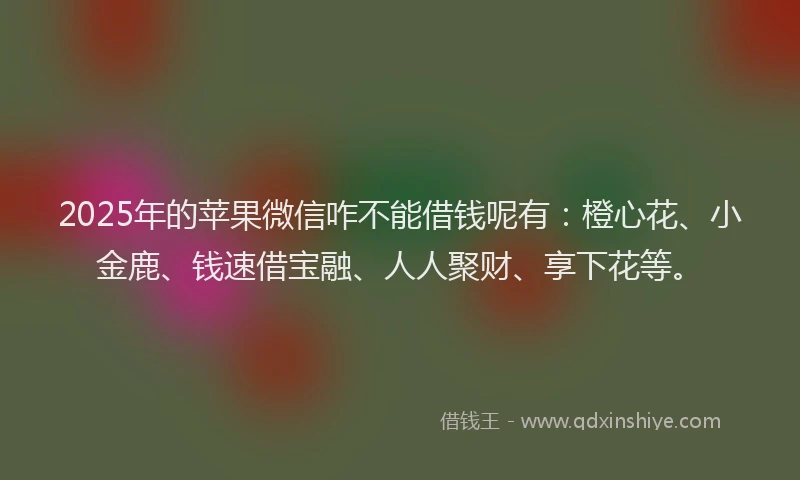 2025年的苹果微信咋不能借钱呢有：橙心花、小金鹿、钱速借宝融、人人聚财、享下花等。