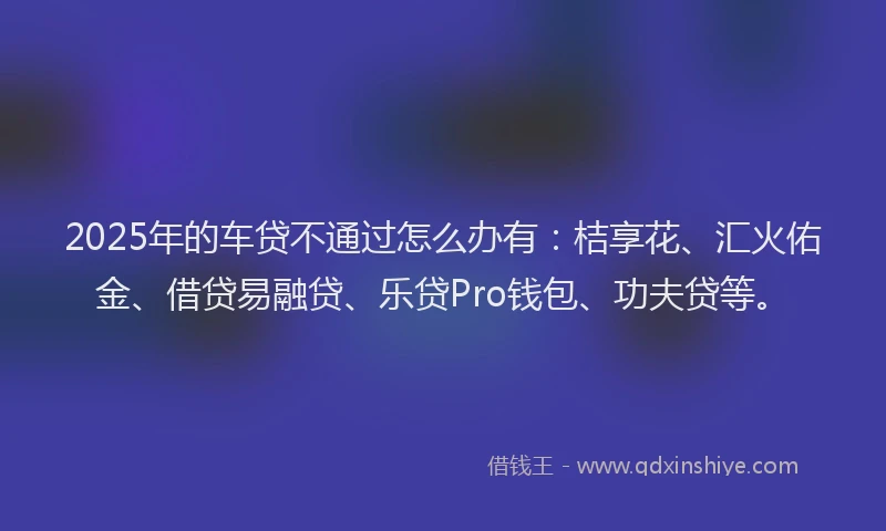 2025年的车贷不通过怎么办有：桔享花、汇火佑金、借贷易融贷、乐贷Pro钱包、功夫贷等。