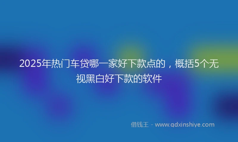 2025年热门车贷哪一家好下款点的，概括5个无视黑白好下款的软件