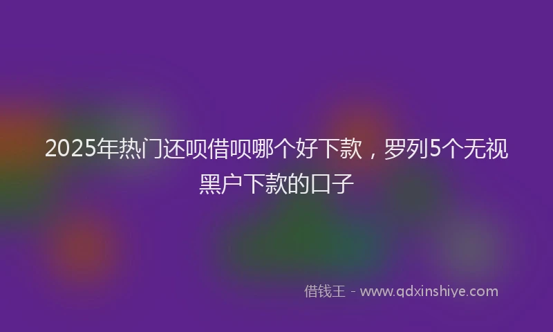 2025年热门还呗借呗哪个好下款，罗列5个无视黑户下款的口子