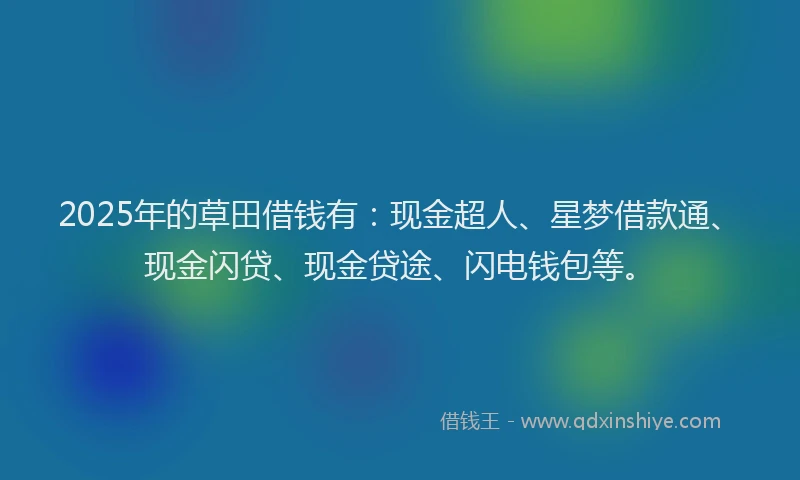 2025年的草田借钱有：现金超人、星梦借款通、现金闪贷、现金贷途、闪电钱包等。