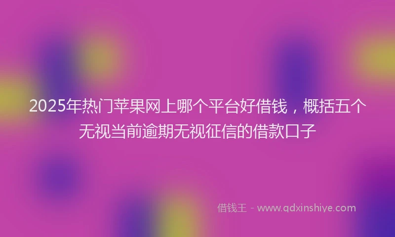2025年热门苹果网上哪个平台好借钱，概括五个无视当前逾期无视征信的借款口子