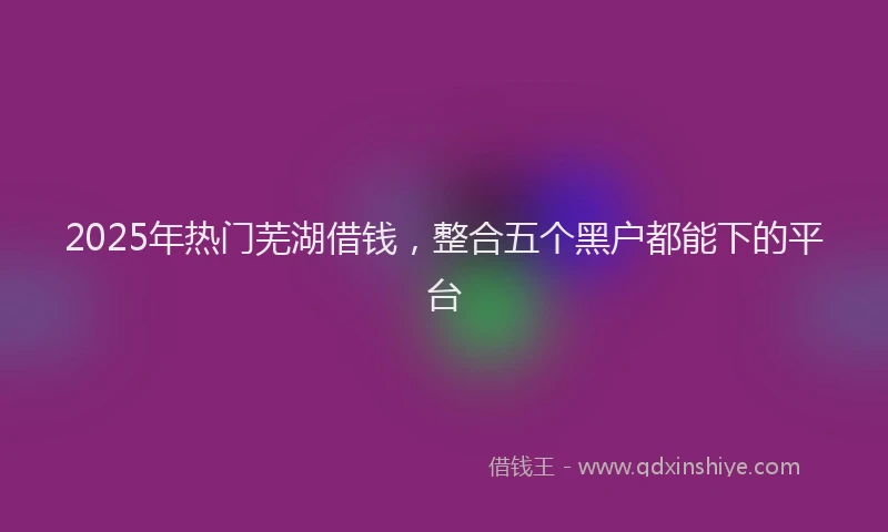 2025年热门芜湖借钱，整合五个黑户都能下的平台