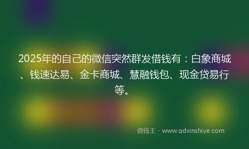 2025年的自己的微信突然群发借钱有：白象商城、钱速达易、金卡商城、慧融钱包、现金贷易行等。