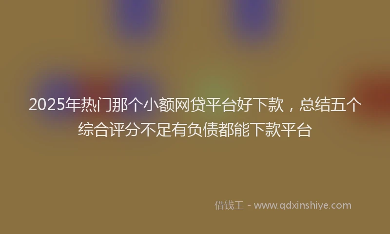 2025年热门那个小额网贷平台好下款，总结五个综合评分不足有负债都能下款平台
